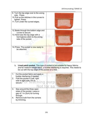 LM-Dressmaking / GRADE 10
___________________________________________________________________________
291
9. Turn the top edge over to the wrong
side . Press.
10.Pull up the stitches in the curves to
tighten. Press.
11.Turn under the curved edges.
12.Baste through the bottom edge and
curves to secure.
13.Hand sew the top edge with a
herringbone stitch to the wrong
side of the pocket.
14.Press. The pocket is now ready to
be attached.
b. Lined patch pocket. This type of pocket is not suitable for heavy fabrics
and for medium-weight fabric, a fusible interfacing is required. This needs to
be cut with the top edge of the pocket on a fold.
1. Cut the pocket fabric and apply a
fusible interfacing if needed.
2. Fold the pocket in half, right
side to right side. Pin to
secure.
3. Sew around the three open
sides of the pocket. Leave a
gap of 1 in (3cm) for turning
through.
4. Remove bulk from the corners
by trimming.
 