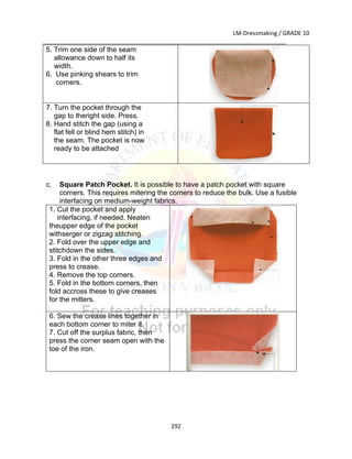 LM-Dressmaking / GRADE 10
___________________________________________________________________________
292
5. Trim one side of the seam
allowance down to half its
width.
6. Use pinking shears to trim
corners.
7. Turn the pocket through the
gap to theright side. Press.
8. Hand stitch the gap (using a
flat fell or blind hem stitch) in
the seam. The pocket is now
ready to be attached
c. Square Patch Pocket. It is possible to have a patch pocket with square
corners. This requires mitering the corners to reduce the bulk. Use a fusible
interfacing on medium-weight fabrics.
1. Cut the pocket and apply
interfacing, if needed. Neaten
theupper edge of the pocket
withserger or zigzag stitching.
2. Fold over the upper edge and
stitchdown the sides.
3. Fold in the other three edges and
press to crease.
4. Remove the top corners.
5. Fold in the bottom corners, then
fold accross these to give creases
for the mitters.
6. Sew the crease lines together in
each bottom corner to miter it.
7. Cut off the surplus fabric, then
press the corner seam open with the
toe of the iron.
 
