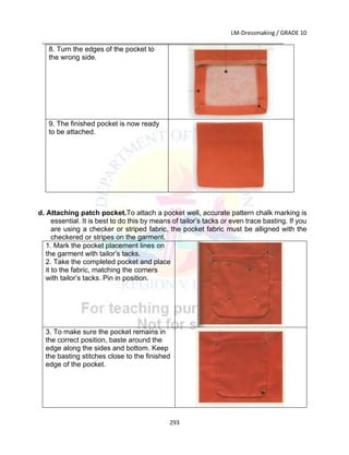 LM-Dressmaking / GRADE 10
___________________________________________________________________________
293
8. Turn the edges of the pocket to
the wrong side.
9. The finished pocket is now ready
to be attached.
d. Attaching patch pocket.To attach a pocket well, accurate pattern chalk marking is
essential. It is best to do this by means of tailor’s tacks or even trace basting. If you
are using a checker or striped fabric, the pocket fabric must be alligned with the
checkered or stripes on the garment.
1. Mark the pocket placement lines on
the garment with tailor’s tacks.
2. Take the completed pocket and place
it to the fabric, matching the corners
with tailor’s tacks. Pin in position.
3. To make sure the pocket remains in
the correct position, baste around the
edge along the sides and bottom. Keep
the basting stitches close to the finished
edge of the pocket.
 