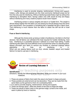 LM-Dressmaking / GRADE 10
___________________________________________________________________________
296
Interfacing is used to provide shaping, reinforcement, firming and support.
Collars, cuffs, facings and plackets are the most commonly interfaced areas but far
from the only uses for interfacing. Without interfacing buttonholes might rip without the
interfacing to strengthen them, facings collars and cuffs would be limp and floppy
without interfacing and many creative projects would never happen.
Interfacing comes in various weights and sew-in or fusible form. The weight is
almost always lighter than the fabric you are sewing but should always have the same
care requirement. One exception is something like a baseball hat bill or fabric bowl.
That interfacing is much heavier than the fabric to obtain the stiff hat bill or bowl
shape.
Fuse or Sew-In Interfacing
Although the choice ends up being a matter of preference, the fabric is the final
decision. Not all fabrics can withstand the heat required for fusible interfacing. Cool
fuse. Interfacing is a possibility because it adheres at a lower heat setting. Fusible
interfacing also adds a bit more stiffness once it is fused than when it is standing alone.
Always pre-wash your fabric to remove any finishes or chemical coatings before
attempting to fuse an interfacing to it.
When you are sewing fabrics such as vinyl, velvets, beaded, sequin and treated
fabrics it is best to use sew in interfacing.
Identification.
Directions. Identify the following being described. Write your answer in your quiz
notebook.
1. These are pieces of fabric that match the area to be faced in shape and grain.
2. These pockets are external and can be decorative. They can be made from the
same fabric as the garment or form of a contrasting fabric
3. It is used to provide shaping, reinforcement, firming and support.
4. These are facings which utilize the stretch of the bias to shape the edge.
5. These are pieces of fabric sewn to the garment edge, turned to the inside, and
sewn in place by hand or machine.
Review of Learning Outcome 8
 