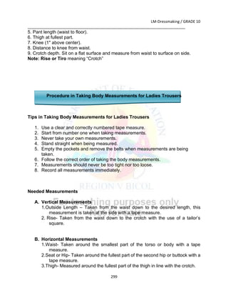 LM-Dressmaking / GRADE 10
___________________________________________________________________________
299
5. Pant length (waist to floor).
6. Thigh at fullest part.
7. Knee (1" above center).
8. Distance to knee from waist.
9. Crotch depth. Sit on a flat surface and measure from waist to surface on side.
Note: Rise or Tiro meaning “Crotch”
Procedure in Taking Body Measurements for Ladies Trousers
Tips in Taking Body Measurements for Ladies Trousers
1. Use a clear and correctly numbered tape measure.
2. Start from number one when taking measurements.
3. Never take your own measurements.
4. Stand straight when being measured.
5. Empty the pockets and remove the belts when measurements are being
taken.
6. Follow the correct order of taking the body measurements.
7. Measurements should never be too tight nor too loose.
8. Record all measurements immediately.
Needed Measurements
A. Vertical Measurements
1.Outside Length – Taken from the waist down to the desired length, this
measurement is taken at the side with a tape measure.
2. Rise- Taken from the waist down to the crotch with the use of a tailor’s
square.
B. Horizontal Measurements
1.Waist- Taken around the smallest part of the torso or body with a tape
measure.
2.Seat or Hip- Taken around the fullest part of the second hip or buttock with a
tape measure.
3.Thigh- Measured around the fullest part of the thigh in line with the crotch.
 