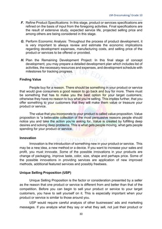 LM-Dressmaking/ Grade 10
____________________________________________________________________________
30
F. Refine Product Specifications: In this stage, product or services specifications are
refined on the basis of input from the foregoing activities. Final specifications are
the result of extensive study, expected service life, projected selling price and
among others are being considered in this stage.
G. Perform Economic Analysis: Throughout the process of product development, it
is very important to always review and estimate the economic implications
regarding development expenses, manufacturing costs, and selling price of the
product or services to be offered or provided.
H. Plan the Remaining Development Project: In this final stage of concept
development, you may prepare a detailed development plan which includes list of
activities, the necessary resources and expenses, and development schedule with
milestones for tracking progress.
Finding Value
People buy for a reason. There should be something in your product or service
that would give consumers a good reason to go back and buy for more. There must
be something that has to make you the best option for your target customers;
otherwise they have no reason to buy what you’re selling. This implies further, that you
offer something to your customers that they will make them value or treasure your
product or service.
The value that you incorporate to your product is called value proposition. Value
proposition is “a believable collection of the most persuasive reasons people should
notice you and take the action you’re asking for. Value is created by fulfilling deep
desires and solving deep problems. This is what gets people moving, what gets people
spending for your product or service.
Innovation
Innovation is the introduction of something new in your product or service. This
may be a new idea, a new method or a device. If you want to increase your sales and
profit, you must innovate. Some of the possible innovations in your products are
change of packaging, improve taste, color, size, shape and perhaps price. Some of
the possible innovations in providing services are application of new improved
methods, additional featured services and possibly freebees.
Unique Selling Proposition (USP)
Unique Selling Proposition is the factor or consideration presented by a seller
as the reason that one product or service is different from and better than that of the
competition. Before you can begin to sell your product or service to your target
customers, you have to sell yourself on it. This is especially important when your
product or service is similar to those around you.
USP would require careful analysis of other businesses' ads and marketing
messages. If you analyze what they say or what they sell, not just their product or
 