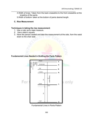 LM-Dressmaking / GRADE 10
___________________________________________________________________________
300
4.Width of knee- Taken from the back creaseline to the front creaseline at the
kneeline of the pants.
5.Width of bottom- taken at the bottom of pants desired length.
C. Rise Measurement
Techniques in taking the rise measurement:
1. Use a ruler and a tape measure.
2. Use a tailor’s square.
3. Have the person seated and take the measurement at the side, from the waist
down to the chair seat.
Fundamental Lines Needed in Drafting the Pants Pattern
Fundamental Lines in Pants Pattern
 