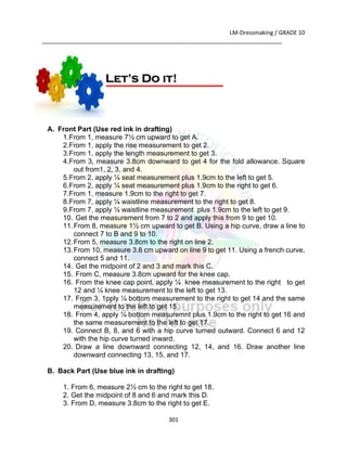 LM-Dressmaking / GRADE 10
___________________________________________________________________________
301
A. Front Part (Use red ink in drafting)
1.From 1, measure 7½ cm upward to get A.
2.From 1, apply the rise measurement to get 2.
3.From 1, apply the length measurement to get 3.
4.From 3, measure 3.8cm downward to get 4 for the fold allowance. Square
out from1, 2, 3, and 4.
5.From 2, apply ¼ seat measurement plus 1.9cm to the left to get 5.
6.From 2, apply ¼ seat measurement plus 1.9cm to the right to get 6.
7.From 1, measure 1.9cm to the right to get 7.
8.From 7, apply ¼ waistline measurement to the right to get 8.
9.From 7, apply ¼ waistline measurement plus 1.9cm to the left to get 9.
10. Get the measurement from 7 to 2 and apply this from 9 to get 10.
11.From 8, measure 1½ cm upward to get B. Using a hip curve, draw a line to
connect 7 to B and 9 to 10.
12.From 5, measure 3.8cm to the right on line 2.
13.From 10, measure 3.8 cm upward on line 9 to get 11. Using a french curve,
connect 5 and 11.
14. Get the midpoint of 2 and 3 and mark this C.
15. From C, measure 3.8cm upward for the knee cap.
16. From the knee cap point, apply ¼ knee measurement to the right to get
12 and ¼ knee measurement to the left to get 13.
17. From 3, 1pply ¼ bottom measurement to the right to get 14 and the same
measurement to the left to get 15.
18. From 4, apply ¼ bottom measuremnt plus 1.9cm to the right to get 16 and
the same measurement to the left to get 17.
19. Connect B, 8, and 6 with a hip curve turned outward. Connect 6 and 12
with the hip curve turned inward.
20. Draw a line downward connecting 12, 14, and 16. Draw another line
downward connecting 13, 15, and 17.
B. Back Part (Use blue ink in drafting)
1. From 6, measure 2½ cm to the right to get 18.
2. Get the midpoint of 8 and 6 and mark this D.
3. From D, measure 3.8cm to the right to get E.
Let’s Do it!
 