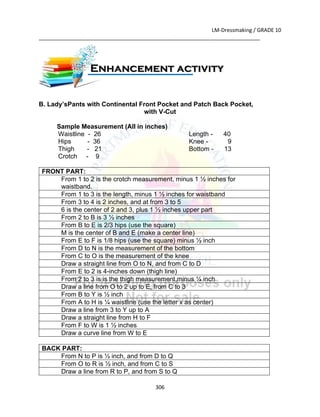 LM-Dressmaking / GRADE 10
___________________________________________________________________________
306
B. Lady’sPants with Continental Front Pocket and Patch Back Pocket,
with V-Cut
Sample Measurement (All in inches)
Waistline - 26
Hips - 36
Thigh - 21
Crotch - 9
Length - 40
Knee - 9
Bottom - 13
FRONT PART:
From 1 to 2 is the crotch measurement, minus 1 ½ inches for
waistband.
From 1 to 3 is the length, minus 1 ½ inches for waistband
From 3 to 4 is 2 inches, and at from 3 to 5
6 is the center of 2 and 3, plus 1 ½ inches upper part
From 2 to B is 3 ½ inches
From B to E is 2/3 hips (use the square)
M is the center of B and E (make a center line)
From E to F is 1/8 hips (use the square) minus ½ inch
From D to N is the measurement of the bottom
From C to O is the measurement of the knee
Draw a straight line from O to N, and from C to D
From E to 2 is 4-inches down (thigh line)
From 2 to 3 is is the thigh measurement,minus ¼ inch
Draw a line from O to 2 up to E, from C to 3
From B to Y is ½ inch
From A to H is ¼ waistline (use the letter x as center)
Draw a line from 3 to Y up to A
Draw a straight line from H to F
From F to W is 1 ½ inches
Draw a curve line from W to E
BACK PART:
From N to P is ½ inch, and from D to Q
From O to R is ½ inch, and from C to S
Draw a line from R to P, and from S to Q
Enhancement activity
 