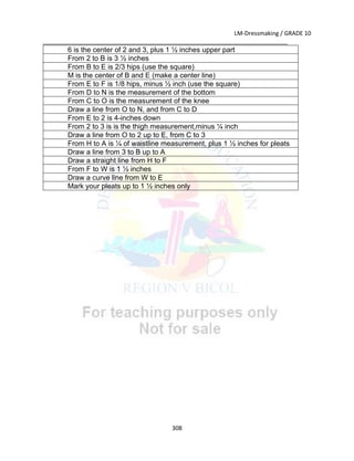 LM-Dressmaking / GRADE 10
___________________________________________________________________________
308
6 is the center of 2 and 3, plus 1 ½ inches upper part
From 2 to B is 3 ½ inches
From B to E is 2/3 hips (use the square)
M is the center of B and E (make a center line)
From E to F is 1/8 hips, minus ½ inch (use the square)
From D to N is the measurement of the bottom
From C to O is the measurement of the knee
Draw a line from O to N, and from C to D
From E to 2 is 4-inches down
From 2 to 3 is is the thigh measurement,minus ¼ inch
Draw a line from O to 2 up to E, from C to 3
From H to A is ¼ of waistline measurement, plus 1 ½ inches for pleats
Draw a line from 3 to B up to A
Draw a straight line from H to F
From F to W is 1 ½ inches
Draw a curve line from W to E
Mark your pleats up to 1 ½ inches only
 