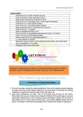 LM-Dressmaking/ Grade 10
____________________________________________________________________________
309
BACK PART:
From N to P is ½ inch, and from D to Q
From O to R is ½ inch, and from C to S
Draw a line from R to P, and from S to Q
From E to I is 1/12 of hips, plus ½ inch (use the square)
From B to T is 1-inch (more or less)
From A to J is 1 12 inches (more or less)
Draw a line from R to I, and from S to T up to J
From X to K is 1 ½ inches
Draw a straight line from J to K
From J to K is ¼ of waistline measurement, plus 1 ½ inches
From F to G is ¾ inch (more or less)
Draw a line from K to I connecting letter G
L- is the center of J and K
Back Part: Give an inch ½ inch allowance both sides, and at the back
part of waistline is 1 ¾ inches
Imaginary line is your back part
Directions: Following the procedure in drafting basic/block pattern for ladies’
trousers, draft or manipulate pants sloper using your own measurements.
Techniques in Cutting Final Pattern
1. Cut out the pattern along the dotted guidelines, then put the pattern pieces together
to make sure they match before starting to cut your fabric. Correcting any cutting
mistakes is essential so that the seam lines will match up.
2. Add seam allowance (at least 1cm) to all edges and 2,5-3cm to the hems.
Remember that you can measure and adapt the length of the pants legs to suit your
leg length. Depending on your seating posture the pattern length can be more or
less suited for you. If you want to make sure, cut the pants slightly longer than you
need. It is easier to shorten the leg length than making them longer if necessary.
Let’s Do it!
 