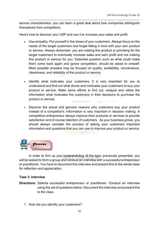 LM-Dressmaking/ Grade 10
____________________________________________________________________________
31
service characteristics, you can learn a great deal about how companies distinguish
themselves from competitors.
Here's how to discover your USP and use it to increase your sales and profit:
• Use empathy: Put yourself in the shoes of your customers. Always focus on the
needs of the target customers and forget falling in love with your own product
or service. Always remember, you are making this product or providing for the
target customers to eventually increase sales and earn profit and not making
this product or service for you. Essential question such as what could make
them come back again and ignore competition, should be asked to oneself.
Most possible answers may be focused on quality, availability, convenience,
cleanliness, and reliability of the product or service.
• Identify what motivates your customers. It is very important for you to
understand and find out what drives and motivates your customers to buy your
product or service. Make some efforts to find out, analyze and utilize the
information what motivates the customers in their decisions to purchase the
product or service.
• Discover the actual and genuine reasons why customers buy your product
instead of a competitor's. Information is very important in decision making. A
competitive entrepreneur always improve their products or services to provide
satisfaction and of course retention of customers. As your business grows, you
should always consider the process of asking your customers important
information and questions that you can use to improve your product or service.
In order to firm up your understanding of the topic previously presented, you
will be tasked to form a group and conduct an interview with a successful entrepreneur
or practitioner. You have to document this interview and present this to the whole class
for reflection and appreciation.
Task 3: Interview
Directions: Selecta successful entrepreneur or practitioner. Conduct an interview
using the set of questions below. Document the interview and present this
to the class.
1. How did you identify your customers?
Process
 