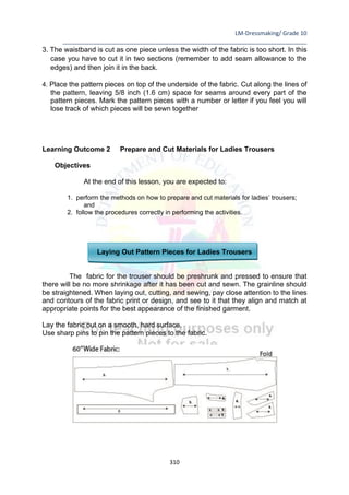 LM-Dressmaking/ Grade 10
____________________________________________________________________________
310
3. The waistband is cut as one piece unless the width of the fabric is too short. In this
case you have to cut it in two sections (remember to add seam allowance to the
edges) and then join it in the back.
4. Place the pattern pieces on top of the underside of the fabric. Cut along the lines of
the pattern, leaving 5/8 inch (1.6 cm) space for seams around every part of the
pattern pieces. Mark the pattern pieces with a number or letter if you feel you will
lose track of which pieces will be sewn together
Learning Outcome 2 Prepare and Cut Materials for Ladies Trousers
Objectives
At the end of this lesson, you are expected to:
1. perform the methods on how to prepare and cut materials for ladies’ trousers;
and
2. follow the procedures correctly in performing the activities.
Laying Out Pattern Pieces for Ladies Trousers
The fabric for the trouser should be preshrunk and pressed to ensure that
there will be no more shrinkage after it has been cut and sewn. The grainline should
be straightened. When laying out, cutting, and sewing, pay close attention to the lines
and contours of the fabric print or design, and see to it that they align and match at
appropriate points for the best appearance of the finished garment.
Lay the fabric out on a smooth, hard surface.
Use sharp pins to pin the pattern pieces to the fabric.
 