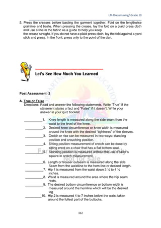 LM-Dressmaking/ Grade 10
____________________________________________________________________________
312
5. Press the creases before basting the garment together. Fold on the lengthwise
grainline and baste. When pressing the crease, lay the fold on a plaid press cloth
and use a line in the fabric as a guide to help you keep
the crease straight. If you do not have a plaid press cloth, lay the fold against a yard
stick and press. In the front, press only to the point of the dart.
Post Assessment 3
A. True or False
Directions: Read and answer the following statements. Write “True” if the
statement states a fact and “False” if it doesn’t. Write your
answer in your quiz booklet.
__________1. Knee length is measured along the side seam from the
waist to the level of the knee.
__________2. Desired knee circumference or knee width is measured
around the knee with the desired “tightness” of the sleeves.
__________3. Crotch or rise can be measured in two ways: standing
position and crouching position.
__________4. Sitting position measurement of crotch can be done by
sitting erect on a chair that has a flat bottom seat.
__________5. Standing position is measured without the use of tailor’s
square in crotch measurement.
__________6. Length or trouser outseam is measured along the side
Seam from the waistline to the hem line or desired length.
__________7. Hip 1 is measured from the waist down 3 ½ to 4 ½
inches.
__________8. Waist is measured around the area where the hip seam
rests.
__________9. The desired bottom circumference or bottom width is
measured around the hemline which will be the desired
leg
_________10. Hip 2 is measured 4 to 7 inches below the waist taken
around the fullest part of the buttocks.
Let’s See How Much You Learned
 