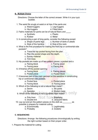 LM-Dressmaking/ Grade 10
____________________________________________________________________________
313
B. Multiple Choice
Directions: Choose the letter of the correct answer. Write it in your quiz
booklet.
1. The waist fits snugly at waist or at hips if the pants are:
a. Waist-huggers c. Leg-huggers
b. Hip-huggers d. Fitted block
2. Fabric materials for pants can be of natural fibers and ____.
a. Synthetic c. Plastic
b. Rubber d. Metal
3. In constructing a pair of long pants, consider the following except:
a. Shape of pants legs c. Number of darts or pleats
b. Style of the hemline d. Size of the neck
4. What is the first procedure for making the front hip or continental side
pockets?
a. Trace the top pocket facing from the plan.
b. Plan the pocket shape and the depth.
c. Survey material
d. Trim lines
5. Hip pockets are made up of two pattern pieces: a pocket and a
a. Facing block c. Facing wood
b. Facing piece d. Facing line
6. It finishes off the pocket opening:
a. Facing block c. Facing pieces
b. Pocket piece d. Pocket block
7. It becomes part of the main garment at the waistline in constructing
hip or continental side pockets.
a. Pocket face c. Pocket piece
b. Facing block d. Facing piece
8. Which of the following is not a natural fiber made?
a. Denim c. Ski pants
b. Spandex d. Modern twee
9. Which of the following is not a synthetic fiber made?
a. Poly linen c. Shantung
b. Double knit d. Jacquard fabric
10. Lay out and pin the pattern pieces on the cloth as ________ as
possible in prepare for material cutting.
a. Economically c. Legitimately
b. Probably d. Grateful
C. SEQUENCING
Directions: Arrange the following procedures chronologically by writing
the right number based on their proper order.
1. Prepare the material for cutting
 