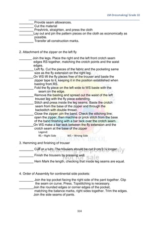 LM-Dressmaking/ Grade 10
____________________________________________________________________________
314
________ Provide seam allowances.
________ Cut the material
________ Preshrink, straighten, and press the cloth
________Lay out and pin the pattern pieces on the cloth as economically as
possible.
________ Transfer all construction marks.
2. Attachment of the zipper on the left fly
_______ Join the legs. Place the right and the left front crotch seam
edges RS together, matching the crotch points and the waist
edges.
________ Left fly. Cut the pieces of the fabric and the pocketing same
size as the fly extension on the right leg.
________On WS lift the fly pieces free of the trouser and baste the
zipper tape to it, keeping it in the position established when
basting from RS.
________ Fold the fly piece on the left wide to WS baste with the
seam on the edge.
________ Remove the basting and spread out the waist of the left
trouser leg with the fly piece extending.
________ Stitch and press inside the leg seams. Baste the crotch
seam from the base of the zipper and through the
backstitch with double thread.
________ Close the zipper; pin the band. Check the stitching line;
open the zipper, then machine or prick stitch from the base
of the band finishing with a bar tack over the crotch seam.
________On WS make a bar tack between the fly extension and the
crotch seam at the base of the zipper
Legend:
RS – Right Side WS – Wrong Side
3. Hemming and finishing of trouser
________ Cuff or u turn. The trousers should be cut 9 cm/3 ½ longer.
________ Finish the trousers by pressing well.
________ Hem Mark the length, checking that inside leg seams are equal.
4. Order of Assembly for continental side pockets:
________ Join the top pocket facing the right side of the pant together. Clip
the seam on curve. Press. Topstitching is necessary.
________Join the rounded edges or corner edges of the pocket,
matching the balance marks, right sides together. Trim the edges.
Join the side seams of pants.
 