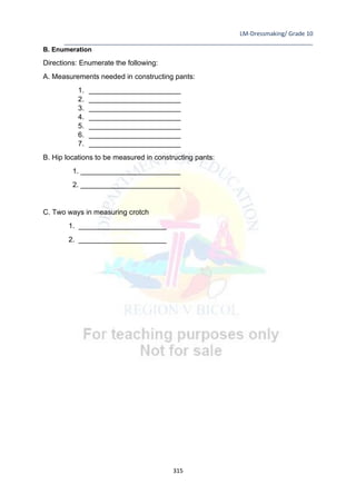 LM-Dressmaking/ Grade 10
____________________________________________________________________________
315
B. Enumeration
Directions: Enumerate the following:
A. Measurements needed in constructing pants:
1. _______________________
2. _______________________
3. _______________________
4. _______________________
5. _______________________
6. _______________________
7. _______________________
B. Hip locations to be measured in constructing pants:
1. _________________________
2. _________________________
C. Two ways in measuring crotch
1. ______________________
2. ______________________
 