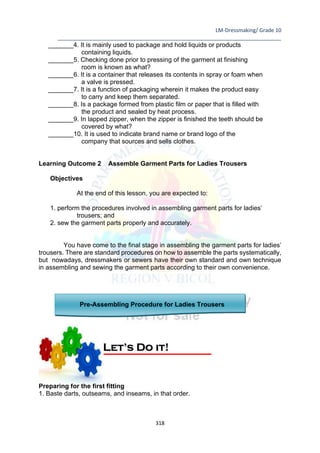 LM-Dressmaking/ Grade 10
____________________________________________________________________________
318
_______4. It is mainly used to package and hold liquids or products
containing liquids.
_______5. Checking done prior to pressing of the garment at finishing
room is known as what?
_______6. It is a container that releases its contents in spray or foam when
a valve is pressed.
_______7. It is a function of packaging wherein it makes the product easy
to carry and keep them separated.
_______8. Is a package formed from plastic film or paper that is filled with
the product and sealed by heat process.
_______9. In lapped zipper, when the zipper is finished the teeth should be
covered by what?
_______10. It is used to indicate brand name or brand logo of the
company that sources and sells clothes.
Learning Outcome 2 Assemble Garment Parts for Ladies Trousers
Objectives
At the end of this lesson, you are expected to:
1. perform the procedures involved in assembling garment parts for ladies’
trousers; and
2. sew the garment parts properly and accurately.
You have come to the final stage in assembling the garment parts for ladies’
trousers. There are standard procedures on how to assemble the parts systematically,
but nowadays, dressmakers or sewers have their own standard and own technique
in assembling and sewing the garment parts according to their own convenience.
Pre-Assembling Procedure for Ladies Trousers
Preparing for the first fitting
1. Baste darts, outseams, and inseams, in that order.
Let’s Do it!
 