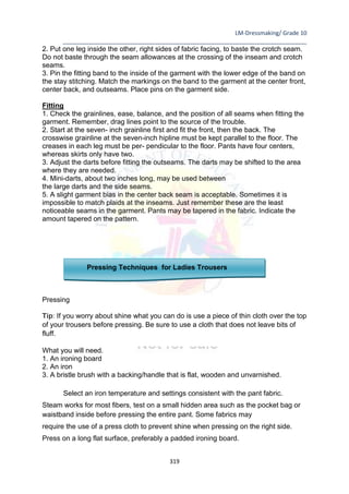 LM-Dressmaking/ Grade 10
____________________________________________________________________________
319
2. Put one leg inside the other, right sides of fabric facing, to baste the crotch seam.
Do not baste through the seam allowances at the crossing of the inseam and crotch
seams.
3. Pin the fitting band to the inside of the garment with the lower edge of the band on
the stay stitching. Match the markings on the band to the garment at the center front,
center back, and outseams. Place pins on the garment side.
Fitting
1. Check the grainlines, ease, balance, and the position of all seams when fitting the
garment. Remember, drag lines point to the source of the trouble.
2. Start at the seven- inch grainline first and fit the front, then the back. The
crosswise grainline at the seven-inch hipline must be kept parallel to the floor. The
creases in each leg must be per- pendicular to the floor. Pants have four centers,
whereas skirts only have two.
3. Adjust the darts before fitting the outseams. The darts may be shifted to the area
where they are needed.
4. Mini-darts, about two inches long, may be used between
the large darts and the side seams.
5. A slight garment bias in the center back seam is acceptable. Sometimes it is
impossible to match plaids at the inseams. Just remember these are the least
noticeable seams in the garment. Pants may be tapered in the fabric. Indicate the
amount tapered on the pattern.
Pressing Techniques for Ladies Trousers
Pressing
Tip: If you worry about shine what you can do is use a piece of thin cloth over the top
of your trousers before pressing. Be sure to use a cloth that does not leave bits of
fluff.
What you will need.
1. An ironing board
2. An iron
3. A bristle brush with a backing/handle that is flat, wooden and unvarnished.
Select an iron temperature and settings consistent with the pant fabric.
Steam works for most fibers, test on a small hidden area such as the pocket bag or
waistband inside before pressing the entire pant. Some fabrics may
require the use of a press cloth to prevent shine when pressing on the right side.
Press on a long flat surface, preferably a padded ironing board.
 