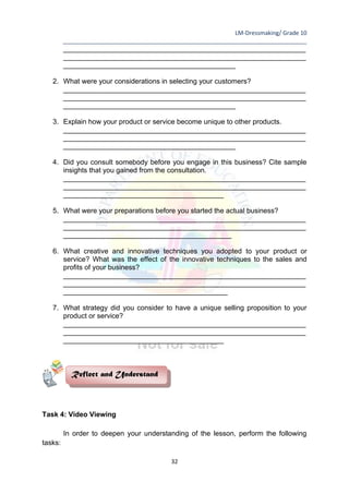 LM-Dressmaking/ Grade 10
____________________________________________________________________________
32
______________________________________________________________
______________________________________________________________
____________________________________________
2. What were your considerations in selecting your customers?
______________________________________________________________
______________________________________________________________
____________________________________________
3. Explain how your product or service become unique to other products.
______________________________________________________________
______________________________________________________________
____________________________________________
4. Did you consult somebody before you engage in this business? Cite sample
insights that you gained from the consultation.
______________________________________________________________
______________________________________________________________
_________________________________________
5. What were your preparations before you started the actual business?
______________________________________________________________
______________________________________________________________
___________________________________________
6. What creative and innovative techniques you adopted to your product or
service? What was the effect of the innovative techniques to the sales and
profits of your business?
______________________________________________________________
______________________________________________________________
__________________________________________
7. What strategy did you consider to have a unique selling proposition to your
product or service?
______________________________________________________________
______________________________________________________________
_________________________________________
Task 4: Video Viewing
In order to deepen your understanding of the lesson, perform the following
tasks:
Reflect and Understand
 