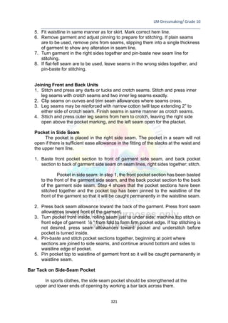 LM-Dressmaking/ Grade 10
____________________________________________________________________________
321
5. Fit waistline in same manner as for skirt. Mark correct hem line.
6. Remove garment and adjust pinning to prepare for stitching. If plain seams
are to be used, remove pins from seams, slipping them into a single thickness
of garment to show any alteration in seam line.
7. Turn garment in the right sides together and pin-baste new seam line for
stitching.
8. If flat-fell seam are to be used, leave seams in the wrong sides together, and
pin-baste for stitching.
Joining Front and Back Units
1. Stitch and press any darts or tucks and crotch seams. Stitch and press inner
leg seams with crotch seams and two inner leg seams exactly.
2. Clip seams on curves and trim seam allowances where seams cross.
3. Leg seams may be reinforced with narrow cotton twill tape extending 2” to
either side of crotch seam. Finish seams in same manner as crotch seams.
4. Sttich and press outer leg seams from hem to crotch, leaving the right side
open above the pocket marking, and the left seam open for the placket.
Pocket in Side Seam
The pocket is placed in the right side seam. The pocket in a seam will not
open if there is sufficient ease allowance in the fitting of the slacks at the waist and
the upper hem line.
1. Baste front pocket section to front of garment side seam, and back pocket
section to back of garment side seam on seam lines, right sides together; stitch.
Pocket in side seam: In step 1, the front pocket section has been basted
to the front of the garment side seam, and the back pocket section to the back
of the garment side seam. Step 4 shows that the pocket sections have been
stitched together and the pocket top has been pinned to the waistline of the
front of the garment so that it will be caught permanently in the waistline seam.
2. Press back seam allowance toward the back of the garment. Press front seam
allowances toward front of the garment.
3. Turn pocket front inside, rolling seam just to under side; machine top stitch on
front edge of garment ¼ “ from fold to form firm pocket edge. If top stitching is
not desired, press seam allowances toward pocket and understitch before
pocket is turned inside.
4. Pin-baste and stitch pocket sections together, beginning at point where
sections are joined to side seams, and continue around bottom and sides to
waistline edge of pocket.
5. Pin pocket top to waistline of garment front so it will be caught permanently in
waistline seam.
Bar Tack on Side-Seam Pocket
In sports clothes, the side seam pocket should be strengthened at the
upper and lower ends of opening by working a bar tack across them.
 