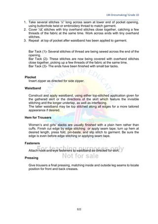 LM-Dressmaking/ Grade 10
____________________________________________________________________________
322
1. Take several stitches ¼” long across seam at lower end of pocket opening,
using buttonhole twist or embroidery thread to match garment.
2. Cover ¼£ stitches with tiny overhand stitches close together, catching a few
threads of the fabric at the same time. Work across ends with tiny overhand
stitches.
3. Repeat at top of pocket after waistband has been applied to garment.
Bar Tack (1)- Several stitches of thread are being sewed across the end of the
opening.
Bar Tack (2)- These stitches are now being covered with overhand stitches
close together, picking up a few threads of the fabric at the same time.
Bar Tack (3)- The ends have been finished with small bar tacks.
Placket
Insert zipper as directed for side zipper.
Waistband
Construct and apply waistband, using either top-stitched application given for
the gathered skirt or the directions of the skirt which feature the invisible
stitching and the longer underlap, as well as interfacing.
The latter waistband may be top stitched along all edges for a more tailored
appearance if desired.
Hem for Trousers
Women’s and girls’ slacks are usually finished with a plain hem rather than
cuffs. Finish cut edge by edge stitching or apply seam tape; turn up hem at
desired length, press fold, pin-baste, and slip stitch to garment. Be sure the
edge is even before edge stitching or applying seam tape.
Fasteners
Attach hook-and-eye fasteners to waistband as directed for skirt.
Pressing
Give trousers a final pressing, matching inside and outside leg seams to locate
position for front and back creases.
 