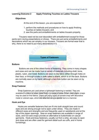 LM-Dressmaking/ Grade 10
____________________________________________________________________________
323
Learning Outcome 2 Apply Finishing Touches on Ladies Trousers
Objectives
At the end of this lesson, you are expected to:
1. perform the methods and procedures on how to apply finishing
touches on ladies trousers; and
2. sew the parts and embellishments on ladies trousers properly.
Trousers need not be over-decorated with embellishment except for those
pants worn during presentations or shows. There are just some embellishments and
decorations which we can employ in our trousers. Trousers are formal wear that is
why, there is no need to put many decorations in it.
Types of Fasteners
Buttons
Buttons are one of the oldest forms of fastening. They come in many shapes
and sizes and can be made from a variety of materials including shell, bone,
plastic, nylon, and metal. Buttons are sewn to the fabric either through holes on
their face, or through a hole in stalk called a shank, which is on the back. Buttons
are normally sewn on by hand, although a two-hole button can be sewn on by
machine.
Snap Fastener
Snap Fasteners are used where a lightweight fastening is needed. They are
available in a black or silver metal finish in a range of sizes. Small, clear plastic snaps
may be used on fine fabrics. There are many types of nonsew snap with decorative
metal or colored caps, which are attached using a special tool or a hammer.
Hook and Eye
Hooks are versatile fasteners that can fit into both straight bars and round
eyes and are strong enough not to open under stress. They are made in
different sizes and strengths and are frequently used on waistbands and at the
top of the zipper openings. Sew-on snap fasteners are available in range of
sizes, and non-sew snaps provide an alternative to buttonholes on casual
garments. Hook-and-loop fasteners, usually cut from a strip, are easy to open
and close and are often used for garment detail such as cuffs, and in home
furnishings.
 
