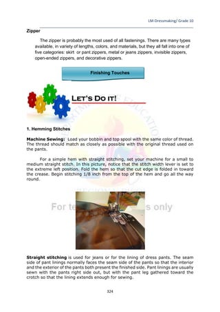 LM-Dressmaking/ Grade 10
____________________________________________________________________________
324
Zipper
The zipper is probably the most used of all fastenings. There are many types
available, in variety of lengths, colors, and materials, but they all fall into one of
five categories: skirt or pant zippers, metal or jeans zippers, invisible zippers,
open-ended zippers, and decorative zippers.
Finishing Touches
1. Hemming Stitches
Machine Sewing: Load your bobbin and top spool with the same color of thread.
The thread should match as closely as possible with the original thread used on
the pants.
For a simple hem with straight stitching, set your machine for a small to
medium straight stitch. In this picture, notice that the stitch width lever is set to
the extreme left position. Fold the hem so that the cut edge is folded in toward
the crease. Begin stitching 1/8 inch from the top of the hem and go all the way
round.
Straight stitching is used for jeans or for the lining of dress pants. The seam
side of pant linings normally faces the seam side of the pants so that the interior
and the exterior of the pants both present the finished side. Pant linings are usually
sewn with the pants right side out, but with the pant leg gathered toward the
crotch so that the lining extends enough for sewing.
Let’s Do it!
 