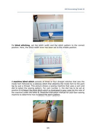 LM-Dressmaking/ Grade 10
____________________________________________________________________________
325
For blind stitching, set the stitch width and the stitch pattern to the correct
position. Here, the stitch width lever has been set to the middle position.
A machine blind stitch consists of three or four straight stitches that sew the
inside hem followed by a sideway stitch that attaches the inside hem to the pant
leg by just a thread. This picture shows a sewing machine that uses a cam and
dial to select the sewing pattern. For cam number 1, the dial has to be set at
position B to select the blind stitch which is illustrated in gray color on the side of
the machine under the letter B. Read the instruction manual for your own sewing
machine to determine how to select the stitch pattern.
 