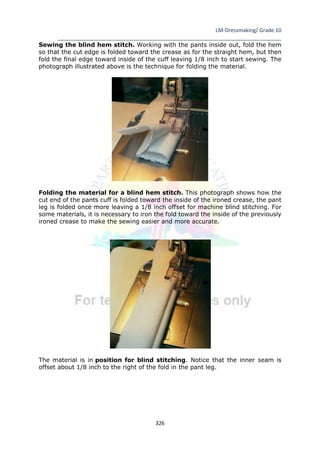 LM-Dressmaking/ Grade 10
____________________________________________________________________________
326
Sewing the blind hem stitch. Working with the pants inside out, fold the hem
so that the cut edge is folded toward the crease as for the straight hem, but then
fold the final edge toward inside of the cuff leaving 1/8 inch to start sewing. The
photograph illustrated above is the technique for folding the material.
Folding the material for a blind hem stitch. This photograph shows how the
cut end of the pants cuff is folded toward the inside of the ironed crease, the pant
leg is folded once more leaving a 1/8 inch offset for machine blind stitching. For
some materials, it is necessary to iron the fold toward the inside of the previously
ironed crease to make the sewing easier and more accurate.
The material is in position for blind stitching. Notice that the inner seam is
offset about 1/8 inch to the right of the fold in the pant leg.
 