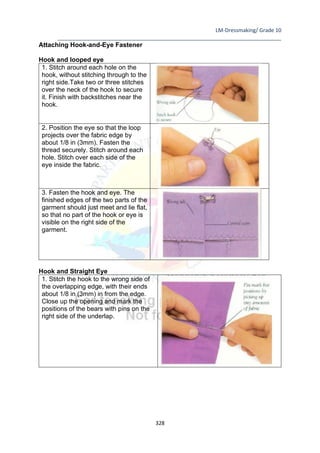 LM-Dressmaking/ Grade 10
____________________________________________________________________________
328
Attaching Hook-and-Eye Fastener
Hook and looped eye
1. Stitch around each hole on the
hook, without stitching through to the
right side.Take two or three stitches
over the neck of the hook to secure
it. Finish with backstitches near the
hook.
2. Position the eye so that the loop
projects over the fabric edge by
about 1/8 in (3mm). Fasten the
thread securely. Stitch around each
hole. Stitch over each side of the
eye inside the fabric.
3. Fasten the hook and eye. The
finished edges of the two parts of the
garment should just meet and lie flat,
so that no part of the hook or eye is
visible on the right side of the
garment.
Hook and Straight Eye
1. Stitch the hook to the wrong side of
the overlapping edge, with their ends
about 1/8 in (3mm) in from the edge.
Close up the opening and mark the
positions of the bears with pins on the
right side of the underlap.
 