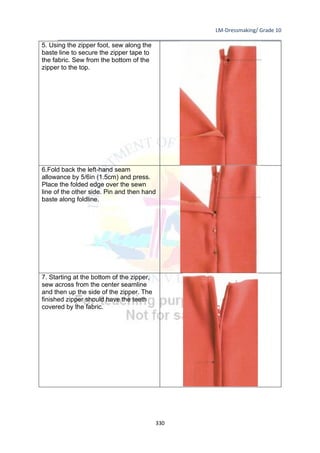 LM-Dressmaking/ Grade 10
____________________________________________________________________________
330
5. Using the zipper foot, sew along the
baste line to secure the zipper tape to
the fabric. Sew from the bottom of the
zipper to the top.
6.Fold back the left-hand seam
allowance by 5/6in (1.5cm) and press.
Place the folded edge over the sewn
line of the other side. Pin and then hand
baste along foldline.
7. Starting at the bottom of the zipper,
sew across from the center seamline
and then up the side of the zipper. The
finished zipper should have the teeth
covered by the fabric.
 