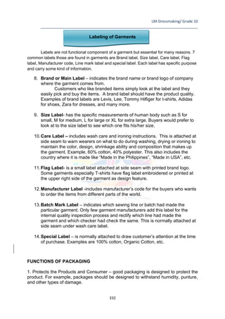 LM-Dressmaking/ Grade 10
____________________________________________________________________________
332
Labeling of Garments
Labels are not functional component of a garment but essential for many reasons. 7
common labels those are found in garments are Brand label, Size label, Care label, Flag
label, Manufacturer code, Line mark label and special label. Each label has specific purpose
and carry some kind of information.
8. Brand or Main Label – indicates the brand name or brand logo of company
where the garment comes from.
Customers who like branded items simply look at the label and they
easily pick and buy the items. A brand label should have the product quality.
Examples of brand labels are Levis, Lee, Tommy Hilfiger for t-shirts, Adidas
for shoes, Zara for dresses, and many more.
9. Size Label- has the specific measurements of human body such as S for
small, M for medium, L for large or XL for extra large. Buyers would prefer to
look at to the size label to see which one fits his/her size.
10.Care Label – includes wash care and ironing instructions. This is attached at
side seam to warn wearers on what to do during washing, drying or ironing to
maintain the color, design, shrinkage ability and composition that makes up
the garment. Example, 60% cotton, 40% polyester. This also includes the
country where it is made like “Made in the Philippines”, “Made in USA”, etc.
11.Flag Label- is a small label attached at side seam with printed brand logo.
Some garments especially T-shirts have flag label embroidered or printed at
the upper right side of the garment as design feature.
12.Manufacturer Label -includes manufacturer’s code for the buyers who wants
to order the items from different parts of the world.
13.Batch Mark Label – indicates which sewing line or batch had made the
particular garment. Only few garment manufacturers add this label for the
internal quality inspection process and rectify which line had made the
garment and which checker had check the same. This is normally attached at
side seam under wash care label.
14.Special Label – is normally attached to draw customer’s attention at the time
of purchase. Examples are 100% cotton, Organic Cotton, etc.
FUNCTIONS OF PACKAGING
1. Protects the Products and Consumer – good packaging is designed to protect the
product. For example, packages should be designed to withstand humidity, punture,
and other types of damage.
 