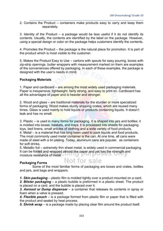 LM-Dressmaking/ Grade 10
____________________________________________________________________________
333
2. Contains the Product – containers make products easy to carry and keep them
separately.
3. Identity of the Product – a package would be less useful if it do not identify its
contents. Usually, the contents are identified by the label on the package. However,
using a special design or color on the package helps customers identify the contents.
4. Promotes the Product – the package is the natural place for promotion. It is part of
the product which is most visible to the customer.
5, Makes the Product Easy to Use – cartons with spouts for easy pouring, boxes with
zip-strip openings, butter wrappers with measurement marked on them are examples
of the conveniences offered by packaging. In each of these examples, the package is
designed with the user’s needs in mind.
Packaging Materials
1. Paper and cardboard – are among the most widely used packaging materials.
Paper is inexpensive, lightweight, fairly strong, and easy to print on. Cardboard has
all the advantages of paper and is heavier and stronger.
2. Wood and glass – are traditional materials for the sturdier or more specialized
forms of packaging. Wood makes sturdy shipping crates, which are reused many
times. Glass is used mainly to hold liquids or products containing liquids. It doesn’t
leak and has no smell.
3. Plastic – is used in many forms for packaging. It is shaped into jars and bottles; it
is molded into boxes, baskets, and trays; it is processed into sheets for packaging
toys, bed linens, small articles of clothing and a wide variety of food products.
4. Metal – is a material that has long been used to pack liquids and food products.
The most commonly used metal container is the can. At one time, all cans were
made of steel with a tin plating. Today, aluminum cans are popular, as containers
for soft drinks.
5. Metallic foil – extremely thin sheet metal, is widely used in commercial packaging.
It can be folded and wrapped almost like paper and yet has the strength and
moisture resistance of metal.
Packaging Forms
Some of the most familiar forms of packaging are boxes and crates, bottles
and jars, and bags and wrappers.
1. Skin packaging – plastic film is molded tightly over a product mounted on a card.
2. Blister packaging – a plastic bubble is preformed in a plastic sheet. The product
is placed on a card, and the bubble is placed over it.
3. Aerosol or Dump dispenser – a container that releases its contents in spray or
foam when a valve is pressed.
4. Flexible pouch – is a package formed from plastic film or paper that is filled with
the product and sealed by heat process.
5. Shrink wrap – is a package made by placing clear film around the product itself.
 