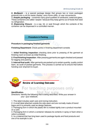 LM-Dressmaking/ Grade 10
____________________________________________________________________________
334
6. Multipack – is a special package design that groups two or more packaged
products into a unit for easier display, carry home utility, or user convenience.
7. Aseptic packaging - combines many good qualities of cardboard, metal and glass.
These containers are called “aseptic” because they keep germs out of foods that need
no refrigeration.
8. Dispensing Closure - is a cap, lid, or seal through which the contents of the
container can be dispensed in a controlled manner.
Procedure in Packing
Procedure in packaging finished garments
Finishing Department: Check points in finishing department consists
1. Initial finishing inspection: checking done prior to pressing of the garment at
finishing room is known as initial finishing.
2. Final finishing Inspection: After pressing garments are again checked and passed
for tagging and packing.
3. Internal final audit: After garments are packed up to certain quantity, quality control
team, do audit of packed garments. This process is carried out to ensure that before
handing over shipment to buyer.
Identification.
Directions: Identify the following that is being described. Write your answer in
your quiz notebook.
1. This label includes wash care and ironing instruction.
2. A small label attached outside the side seam and are normally made of brand
logos and it is primarily used as design features.
3. Packaging form in which the plastic film is molded tightly over a product mounted
on a card.
4. Packaging form in which a container releases its contents in spray or foam when a
valve is pressed.
5. Is a material that has long been used to package liquids and food products and
one of its example is can.
Review of Learning Outcome
 