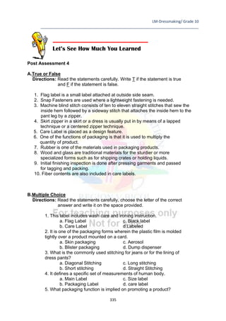 LM-Dressmaking/ Grade 10
____________________________________________________________________________
335
Post Assessment 4
A.True or False
Directions: Read the statements carefully. Write T if the statement is true
and F if the statement is false.
1. Flag label is a small label attached at outside side seam.
2. Snap Fasteners are used where a lightweight fastening is needed.
3. Machine blind stitch consists of ten to eleven straight stitches that sew the
inside hem followed by a sideway stitch that attaches the inside hem to the
pant leg by a zipper.
4. Skirt zipper in a skirt or a dress is usually put in by means of a lapped
technique or a centered zipper technique.
5. Care Label is placed as a design feature.
6. One of the functions of packaging is that it is used to multiply the
quantity of product.
7. Rubber is one of the materials used in packaging products.
8. Wood and glass are traditional materials for the sturdier or more
specialized forms such as for shipping crates or holding liquids.
9. Initial finishing inspection is done after pressing garments and passed
for tagging and packing.
10. Fiber contents are also included in care labels.
B.Multiple Choice
Directions: Read the statements carefully, choose the letter of the correct
answer and write it on the space provided.
1. This label includes wash care and ironing instruction.
a. Flag Label c. Black label
b. Care Label d.Labeled
2. It is one of the packaging forms wherein the plastic film is molded
tightly over a product mounted on a card.
a. Skin packaging c. Aerosol
b. Blister packaging d. Dump dispenser
3. What is the commonly used stitching for jeans or for the lining of
dress pants?
a. Diagonal Stitching c. Long stitching
b. Short stitching d. Straight Stitching
4. It defines a specific set of measurements of human body.
a. Main Label c. Size label
b. Packaging Label d. care label
5. What packaging function is implied on promoting a product?
Let’s See How Much You Learned
 