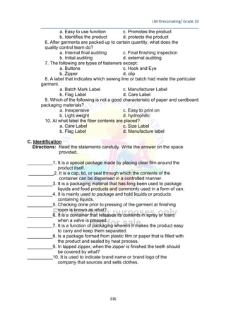 LM-Dressmaking/ Grade 10
____________________________________________________________________________
336
a. Easy to use function c. Promotes the product
b. Identifies the product d. protects the product
6. After garments are packed up to certain quantity, what does the
quality control team do?
a. Internal final auditing c. Final finishing inspection
b. Initial auditing d. external auditing
7. The following are types of fasteners except:
a. Buttons c. Hook and Eye
b. Zipper d. clip
8. A label that indicates which sewing line or batch had made the particular
garment.
a. Batch Mark Label c. Manufacturer Label
b. Flag Label d. Care Label
9. Which of the following is not a good characteristic of paper and cardboard
packaging materials?
a. Inexpensive c. Easy to print on
b. Light weight d. hydrophilic
10. At what label the fiber contents are placed?
a. Care Label c. Size Label
b. Flag Label d. Manufacture label
C. Identification
Directions: Read the statements carefully. Write the answer on the space
provided.
__________1. It is a special package made by placing clear film around the
product itself.
__________2. It is a cap, lid, or seal through which the contents of the
container can be dispensed in a controlled manner.
__________3. It is a packaging material that has long been used to package
liquids and food products and commonly used in a form of can.
__________4. It is mainly used to package and hold liquids or products
containing liquids.
__________5. Checking done prior to pressing of the garment at finishing
room is known as what?
__________6. It is a container that releases its contents in spray or foam
when a valve is pressed.
__________7. It is a function of packaging wherein it makes the product easy
to carry and keep them separated.
__________8. Is a package formed from plastic film or paper that is filled with
the product and sealed by heat process.
__________9. In lapped zipper, when the zipper is finished the teeth should
be covered by what?
__________10. It is used to indicate brand name or brand logo of the
company that sources and sells clothes.
 