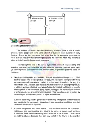LM-Dressmaking/ Grade 10
____________________________________________________________________________
34
Generating Ideas for Business
The process of developing and generating business idea is not a simple
process. Some people just come up to a bunch of business ideas but are not really
feasible. There are two problems that arise; first is the excessive generation of
ideas that can forever remain dreaming stage and the second is when they don’t have
ideas and don’t want to become entrepreneurs.
The most optimal way is to have a systematic approach in generating and
selecting business idea that will be transferred in real business. Here are some basic
yet very important considerations that may be used to generate possible ideas for
business:
1. Examine existing goods and services. Are you satisfied with the product? What
do other people who use the product say about it? How can it be improved? There
are many ways of improving a product from the way it is made to the way it is
packed and sold. You can also improve the materials used in crafting the product.
In addition, you can introduce new ways of using the product, making it more useful
and adaptable to the customers’ many needs. When you are improving the product
or enhancing it, you are doing an innovation. You can also do an invention by
introducing an entirely new product to replace the old one.
Business ideas may also be generated by examining what goods and services are
sold outside by the community. Very often, these products are sold in a form that
can still be enhanced or improved.
2. Examine the present and future needs. Look and listen to what the customers,
institutions, and communities are missing in terms of goods and services.
Sometimes, these needs are already obvious and felt at the moment. Other needs
are not that obvious because they can only be felt in the future, in the event of
Know
4. Generate Product
Concept
-
-
5. Select A product
Concept
-
-
 