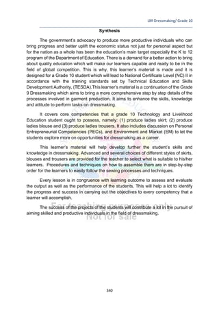 LM-Dressmaking/ Grade 10
____________________________________________________________________________
340
Synthesis
The government’s advocacy to produce more productive individuals who can
bring progress and better uplift the economic status not just for personal aspect but
for the nation as a whole has been the education’s main target especially the K to 12
program of the Department of Education. There is a demand for a better action to bring
about quality education which will make our learners capable and ready to be in the
field of global competition. This is why, this learner’s material is made and it is
designed for a Grade 10 student which will lead to National Certificate Level (NC) II in
accordance with the training standards set by Technical Education and Skills
Development Authority, (TESDA).This learner’s material is a continuation of the Grade
9 Dressmaking which aims to bring a more comprehensive step by step details of the
processes involved in garment production. It aims to enhance the skills, knowledge
and attitude to perform tasks on dressmaking.
It covers core competencies that a grade 10 Technology and Livelihood
Education student ought to possess, namely: (1) produce ladies skirt; (2) produce
ladies blouse and (3) produce ladies trousers. It also includes discussion on Personal
Entrepreneurial Competencies (PECs), and Environment and Market (EM) to let the
students explore more on opportunities for dressmaking as a career.
This learner’s material will help develop further the student’s skills and
knowledge in dressmaking. Advanced and several choices of different styles of skirts,
blouses and trousers are provided for the teacher to select what is suitable to his/her
learners. Procedures and techniques on how to assemble them are in step-by-step
order for the learners to easily follow the sewing processes and techniques.
Every lesson is in congruence with learning outcome to assess and evaluate
the output as well as the performance of the students. This will help a lot to identify
the progress and success in carrying out the objectives to every competency that a
learner will accomplish.
The success of the projects of the students will contribute a lot in the pursuit of
aiming skilled and productive individuals in the field of dressmaking.
 