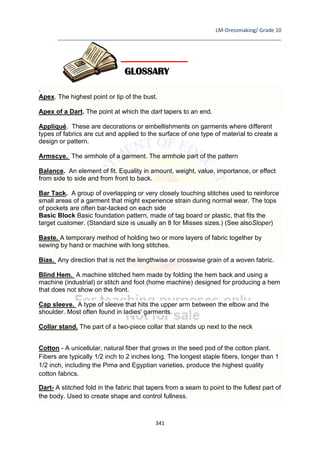 LM-Dressmaking/ Grade 10
____________________________________________________________________________
341
.
Apex. The highest point or tip of the bust.
Apex of a Dart. The point at which the dart tapers to an end.
Appliqué. These are decorations or embellishments on garments where different
types of fabrics are cut and applied to the surface of one type of material to create a
design or pattern.
Armscye. The armhole of a garment. The armhole part of the pattern
Balance. An element of fit. Equality in amount, weight, value, importance, or effect
from side to side and from front to back.
Bar Tack. A group of overlapping or very closely touching stitches used to reinforce
small areas of a garment that might experience strain during normal wear. The tops
of pockets are often bar-tacked on each side
Basic Block Basic foundation pattern, made of tag board or plastic, that fits the
target customer. (Standard size is usually an 8 for Misses sizes.) (See alsoSloper)
Baste. A temporary method of holding two or more layers of fabric together by
sewing by hand or machine with long stitches.
Bias. Any direction that is not the lengthwise or crosswise grain of a woven fabric.
Blind Hem. A machine stitched hem made by folding the hem back and using a
machine (industrial) or stitch and foot (home machine) designed for producing a hem
that does not show on the front.
Cap sleeve. A type of sleeve that hits the upper arm between the elbow and the
shoulder. Most often found in ladies' garments.
Collar stand. The part of a two-piece collar that stands up next to the neck
Cotton - A unicellular, natural fiber that grows in the seed pod of the cotton plant.
Fibers are typically 1/2 inch to 2 inches long. The longest staple fibers, longer than 1
1/2 inch, including the Pima and Egyptian varieties, produce the highest quality
cotton fabrics.
Dart- A stitched fold in the fabric that tapers from a seam to point to the fullest part of
the body. Used to create shape and control fullness.
GLOSSARY
 