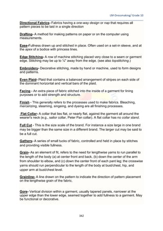 LM-Dressmaking/ Grade 10
____________________________________________________________________________
342
Directional Fabrics- Fabrics having a one-way design or nap that requires all
pattern pieces to be laid in a single direction
Drafting- A method for making patterns on paper or on the computer using
measurements.
Ease-Fullness drawn up and stitched in place. Often used on a set-in sleeve, and at
the apex of a bodice with princess lines.
Edge Stitching- A row of machine stitching placed very close to a seam or garment
edge. Stitching may be up to ¼" away from the edge. (see also topstitching.)
Embroidery- Decorative stitching, made by hand or machine, used to form designs
and patterns.
Even Plaid- Plaid that contains a balanced arrangement of stripes on each side of
the dominant horizontal and vertical bars of the plaid.
Facing - An extra piece of fabric stitched into the inside of a garment for lining
purposes or to add strength and structure.
Finish - This generally refers to the processes used to make fabrics. Bleaching,
mercerizing, steaming, singeing, and dyeing are all finishing processes.
Flat Collar- A collar that lies flat, or nearly flat, against the garment all around the
wearer's neck (e.g., sailor collar, Peter Pan collar). A flat collar has no collar stand.
Full Cut - This is the size scale of the brand. For instance a size large in one brand
may be bigger than the same size in a different brand. The larger cut may be said to
be a full cut.
Gathers- A series of small tucks of fabric, controlled and held in place by stitches
and providing visible fullness.
Grain- As an element of fit, refers to the need for lengthwise yarns to run parallel to
the length of the body (a) at center front and back, (b) down the center of the arm
from shoulder to elbow, and (c) down the center front of each pant leg; the crosswise
yarns should run perpendicular to the length of the body at bust/chest, hip, and
upper arm at bust/chest level.
Grainline- A line drawn on the pattern to indicate the direction of pattern placement
on the lengthwise grain of the fabric.
Gore- Vertical division within a garment, usually tapered panels, narrower at the
upper edge than the lower edge, seamed together to add fullness to a garment. May
be functional or decorative.
 