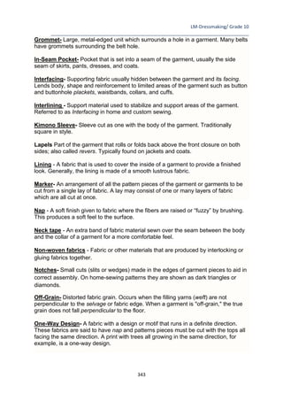 LM-Dressmaking/ Grade 10
____________________________________________________________________________
343
Grommet- Large, metal-edged unit which surrounds a hole in a garment. Many belts
have grommets surrounding the belt hole.
In-Seam Pocket- Pocket that is set into a seam of the garment, usually the side
seam of skirts, pants, dresses, and coats.
Interfacing- Supporting fabric usually hidden between the garment and its facing.
Lends body, shape and reinforcement to limited areas of the garment such as button
and buttonhole plackets, waistbands, collars, and cuffs.
Interlining - Support material used to stabilize and support areas of the garment.
Referred to as Interfacing in home and custom sewing.
Kimono Sleeve- Sleeve cut as one with the body of the garment. Traditionally
square in style.
Lapels Part of the garment that rolls or folds back above the front closure on both
sides; also called revers. Typically found on jackets and coats.
Lining - A fabric that is used to cover the inside of a garment to provide a finished
look. Generally, the lining is made of a smooth lustrous fabric.
Marker- An arrangement of all the pattern pieces of the garment or garments to be
cut from a single lay of fabric. A lay may consist of one or many layers of fabric
which are all cut at once.
Nap - A soft finish given to fabric where the fibers are raised or “fuzzy” by brushing.
This produces a soft feel to the surface.
Neck tape - An extra band of fabric material sewn over the seam between the body
and the collar of a garment for a more comfortable feel.
Non-woven fabrics - Fabric or other materials that are produced by interlocking or
gluing fabrics together.
Notches- Small cuts (slits or wedges) made in the edges of garment pieces to aid in
correct assembly. On home-sewing patterns they are shown as dark triangles or
diamonds.
Off-Grain- Distorted fabric grain. Occurs when the filling yarns (weft) are not
perpendicular to the selvage or fabric edge. When a garment is "off-grain," the true
grain does not fall perpendicular to the floor.
One-Way Design- A fabric with a design or motif that runs in a definite direction.
These fabrics are said to have nap and patterns pieces must be cut with the tops all
facing the same direction. A print with trees all growing in the same direction, for
example, is a one-way design.
 