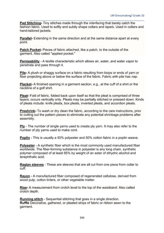 LM-Dressmaking/ Grade 10
____________________________________________________________________________
344
Pad Stitching- Tiny stitches made through the interfacing that barely catch the
fashion fabric. Used to softly and subtly shape collars and lapels. Used in collars and
hand-tailored jackets.
Parallel- Extending in the same direction and at the same distance apart at every
point.
Patch Pocket- Pieces of fabric attached, like a patch, to the outside of the
garment. Also called "applied pocket."
Permeability - A textile characteristic which allows air, water, and water vapor to
penetrate and pass through it.
Pile- A plush or shaggy surface on a fabric resulting from loops or ends of yarn or
fiber projecting above or below the surface of the fabric. Fabric with pile has nap.
Placket- A finished opening in a garment section, e.g., at the cuff of a shirt or the
neckline of a golf shirt.
Pleat- Fold of fabric, folded back upon itself so that the pleat is comprised of three
layers; occurs vertically only. Pleats may be partially stitched or pressed down. Kinds
of pleats include: knife pleats, box pleats, inverted pleats, and accordion pleats.
Preshrink- To wash or dry clean the fabric, according to the care instructions, prior
to cutting out the pattern pieces to eliminate any potential shrinkage problems after
assembly.
Ply - The number of single yarns used to create ply yarn. It may also refer to the
number of ply yarns used to make cord.
Poplin - This is usually a 50% polyester and 50% cotton fabric in a poplin weave.
Polyester - A synthetic fiber which is the most commonly used manufactured fiber
worldwide. The fiber-forming substance in polyester is any long chain, synthetic
polymer composed of at least 85% by weight of an ester of dihydric alcohol and
terephthalic acid.
Raglan sleeves - These are sleeves that are all cut from one piece from collar to
cuff.
Rayon - A manufactured fiber composed of regenerated cellulose, derived from
wood pulp, cotton linters, or other vegetable matter.
Rise- A measurement from crotch level to the top of the waistband: Also called
crotch depth.
Running stitch - Sequential stitching that goes in a single direction.
Ruffle Decorative, gathered, or pleated strips of fabric or ribbon sewn to the
garment.
 