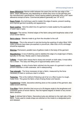 LM-Dressmaking/ Grade 10
____________________________________________________________________________
345
Seam Allowance- Narrow width between the seam line and the raw edge of the
fabric. Seam allowances vary depending on where they occur on the garment and
the manufacturers' specifications. Home sewing patterns generally have a 5/8" seam
allowance except at hems. Commercial patterns generally use 1/4" to1/2".
Seam Finish- Any technique used to neaten the edge of seams, prevent raveling,
and improve garment durability and appearance.
Seam sealing - Here the stitch line of a garment is made sealed by the application
of seam tape or glue.
Selvages- The narrow, finished edges of the fabric along both lengthwise sides of all
uncut woven fabrics.
Set-in sleeve - Sleeves made to go from the shoulder to the cuff.
Shrinkage - This is the amount in size lost during the washing of cotton Most 100%
cotton products have been pre-washed or pre-shrunk. After that a 4-5% shrinkage
should be expected.
Shirring- Permanent, parallel rows of gathers made in the body of the garment
Staystitching- A row of stitching used to stabilize the edge of a single layer of fabric,
typically on the bias. Rarely used in mass production.
Taffetta - A basic plain weave that is sharp and smooth on both sides. It most often
has a sheen. The warp and filling are of approximately same count.
Taped seams - A strip of extra fabric stitched into the seam of a garment in order to
prevent distortion or with outerwear, aid in waterproofing.
Tear strength - The force necessary to tear a fabric, measured by the force
necessary to start or continue a tear in a fabric.
Texturing - This is the method of blowing a jet of air on a fiber to give it a rough,
matte finish. This gives the fabric a feel of being thicker and heavier.
Topstitching- Visible, decorative stitching done on the outside of the garment; also
called accent stitching.
True Bias- Fabric direction that occurs at a 45-degree angle to the lengthwise and
crosswise grains of woven fabrics. Has the highest degree of stretch of any woven
fabric direction.
Tuck- A stitched fold of fabric. Decorative tucks are stitched on the right side of the
fabric. Tucks used to create shape are stitched on the inside to a designated point
and released.
 