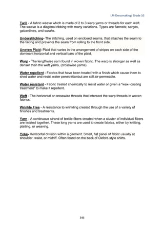 LM-Dressmaking/ Grade 10
____________________________________________________________________________
346
Twill - A fabric weave which is made of 2 to 3 warp yarns or threads for each weft.
The weave is a diagonal ribbing with many variations. Types are flannels; serges,
gabardines, and surahs.
Understitching- The stitching, used on enclosed seams, that attaches the seam to
the facing and prevents the seam from rolling to the front side.
Uneven Plaid- Plaid that varies in the arrangement of stripes on each side of the
dominant horizontal and vertical bars of the plaid.
Warp - The lengthwise yarn found in woven fabric. The warp is stronger as well as
denser than the weft yarns, (crosswise yarns).
Water repellent - Fabrics that have been treated with a finish which cause them to
shed water and resist water penetrationbut are still air-permeable.
Water resistant - Fabric treated chemically to resist water or given a "wax- coating
treatment" to make it repellent.
Weft - The horizontal or crosswise threads that intersect the warp threads in woven
fabrics.
Wrinkle Free - A resistance to wrinkling created through the use of a variety of
finishes and treatments.
Yarn - A continuous strand of textile fibers created when a cluster of individual fibers
are twisted together. These long yarns are used to create fabrics, either by knitting,
plaiting, or weaving.
Yoke- Horizontal division within a garment. Small, flat panel of fabric usually at
shoulder, waist, or midriff. Often found on the back of Oxford-style shirts.
 