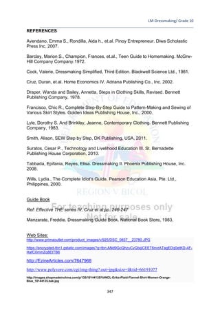 LM-Dressmaking/ Grade 10
____________________________________________________________________________
347
REFERENCES
Avendano, Emma S., Rondilla, Aida h., et.al. Pinoy Entrepreneur. Diwa Scholastic
Press Inc. 2007.
Barclay, Marion S., Champion, Frances, et.al., Teen Guide to Homemaking. McGrw-
Hill Company Company.1972.
Cock, Valerie, Dressmaking Simplified, Third Edition. Blackwell Science Ltd., 1981.
Cruz, Duran, et.al. Home Economics IV. Adriana Publishing Co., Inc. 2002.
Draper, Wanda and Bailey, Annetta, Steps in Clothing Skills, Revised. Bennett
Publishing Company, 1978.
Francisco, Chic R., Complete Step-By-Step Guide to Pattern-Making and Sewing of
Various Skirt Styles. Golden Ideas Publishing House, Inc., 2000.
Lyle, Dorothy S. And Brinkley, Jeanne, Contemporary Clothing. Bennett Publishing
Company, 1983.
Smith, Alison, SEW Step by Step, DK Publishing, USA, 2011.
Suratos, Cesar P., Technology and Livelihood Education III. St. Bernadette
Publishing House Corporation, 2010.
Tabbada, Epifania, Reyes, Elisa. Dressmaking II. Phoenix Publishing House, Inc.
2008.
Wills, Lydia., The Complete Idiot’s Guide. Pearson Education Asia, Pte. Ltd.,
Philippines, 2000.
Guide Book
Ref: Effective THE series IV, Cruz et al pp. 246-247
Manzarate, Freddie. Dressmaking Guide Book. National Book Store, 1983.
Web Sites:
http://www.primaoutlet.com/product_images/v/925/DSC_0837__23780.JPG
https://encrypted-tbn1.gstatic.com/images?q=tbn:ANd9GcQhzuCvQIxjiCEET6nvrATagEDq0etKD-4F-
HafC0mmZq8EtTB6
http://EzineArticles.com/7647968
http://www.polyvore.com/cgi/img-thing?.out=jpg&size=l&tid=66191077
http://images.shopmadeinchina.com/p/135/10144135/VANCL-Erika-Plaid-Flannel-Shirt-Women-Orange-
Blue_10144135.bak.jpg
 
