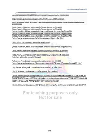 LM-Dressmaking/ Grade 10
____________________________________________________________________________
348
http://www.kaboodle.com/hi/img/2/0/0/6b/5/AAAAAkL4JQIAAAAAAGtb9A.jpg?v=1189004452000
http://images.qvc.com/is/image/a/94/a201894_e24.102?$uslarge$
http://4.bp.blogspot.com/-f__6OYchQJU/T76gF4f48EI/AAAAAAAAFbE/D9NgGS2V00U/s1600/seven-islands-double-
gauze-dress.jpg
(https://fashion2fiber.osu.edu/index.cfm?fuseaction=do.faqShowAll)
(https://fashion2fiber.osu.edu/index.cfm?fuseaction=do.faqShowAll)
(https://fashion2fiber.osu.edu/index.cfm?fuseaction=do.faqShowAll)
(https://fashion2fiber.osu.edu/index.cfm?fuseaction=do.faqShowAll)
(https://fashion2fiber.osu.edu/index.cfm?fuseaction=do.faqShowAll)
(http://www.wisegeek.com/what-is-a-convertible-collar.htm)
((http://dictionary.reference.com/browse/collar)
(https://fashion2fiber.osu.edu/index.cfm?fuseaction=do.faqShowAl l)
(http://www.merriam-webster.com/dictionary/kimono%20sleeve)
(http://www.collinsdictionary.com/dictionary/english/puff-sleeves)
(http://en.wikipedia.org/wiki/Sleeve)
Reference: Pinoy Entrepreneurship Home Economics pp. 333-336
(http://www.polimoda.com/fileadmin/documenti/Glossari/Capponi/entry477.htm)
http://www.wisegeek.com/what-is-a-mandarin-collar.htm
http://dictionary.reference.com/browse/rolled+collar)
(https://www.google.com.ph/search?q=description+of+flat+collar&rlz=1C2RNVH_en
PH545PH545&biw=1366&bih=653&source=lnms&sa=X&ei=dsoWU4r4A8T7rAe4kIG
IDg&ved=0CAQQ_AU#q=peter+pan+collar+definition
http://textilelearner.blogspot.com/2012/02/list-of-trimmings-for-shirt-trouser-and.html#ixzz343IuRPxW
 