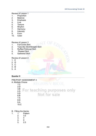 LM-Dressmaking/ Grade 10
____________________________________________________________________________
350
Review of Lesson 1
1. Proportion
2 Balance
3. Emphasis
4. Line
5. Texture
6. Rhythm
7. Harmony
8. Intensity
9. Form
10. Color
Review of Lesson 3
1. Full Circle Skirt
2. Tube-like Skirt/Straight Skirt
3. Ruffled Petticoat Skirt
4. Pleated Skirt
5. Gathered Skirt
Review of Lesson 4
1. E
2. D
3. C
4. B
5. A
Quarter II
PRE/POST ASSESSMENT 2
A. Multiple Choice
1.C
2.D
3.B
4.A
5.D
6.B
7.A
8.D
9.A
10.C
B. Filling the blanks
1. 1. Pattern
2. 3.5
3. 4
4. 9
5. 2.5
 