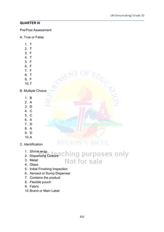 LM-Dressmaking/ Grade 10
____________________________________________________________________________
352
QUARTER III
Pre/Post Assessment
A. True or False:
1. T
2. T
3. F
4. T
5. F
6. F
7. F
8. T
9. F
10.T
B. Multiple Choice
1. B
2. A
3. D
4. C
5. C
6. A
7. D
8. A
9. D
10.A
C. Identification
1. Shrink wrap
2. Dispensing Closure
3. Metal
4. Glass
5. Initial Finishing Inspection
6. Aerosol or Dump Dispenser
7. Contains the product
8. Flexible pouch
9. Fabric
10.Brand or Main Label
 