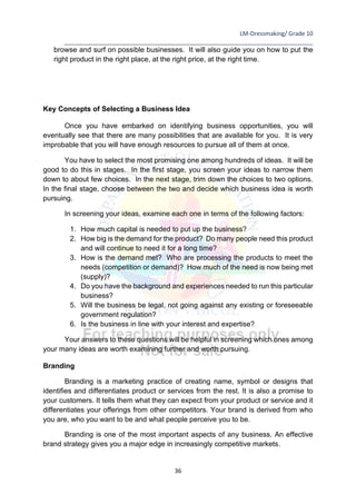 LM-Dressmaking/ Grade 10
____________________________________________________________________________
36
browse and surf on possible businesses. It will also guide you on how to put the
right product in the right place, at the right price, at the right time.
Key Concepts of Selecting a Business Idea
Once you have embarked on identifying business opportunities, you will
eventually see that there are many possibilities that are available for you. It is very
improbable that you will have enough resources to pursue all of them at once.
You have to select the most promising one among hundreds of ideas. It will be
good to do this in stages. In the first stage, you screen your ideas to narrow them
down to about few choices. In the next stage, trim down the choices to two options.
In the final stage, choose between the two and decide which business idea is worth
pursuing.
In screening your ideas, examine each one in terms of the following factors:
1. How much capital is needed to put up the business?
2. How big is the demand for the product? Do many people need this product
and will continue to need it for a long time?
3. How is the demand met? Who are processing the products to meet the
needs (competition or demand)? How much of the need is now being met
(supply)?
4. Do you have the background and experiences needed to run this particular
business?
5. Will the business be legal, not going against any existing or foreseeable
government regulation?
6. Is the business in line with your interest and expertise?
Your answers to these questions will be helpful in screening which ones among
your many ideas are worth examining further and worth pursuing.
Branding
Branding is a marketing practice of creating name, symbol or designs that
identifies and differentiates product or services from the rest. It is also a promise to
your customers. It tells them what they can expect from your product or service and it
differentiates your offerings from other competitors. Your brand is derived from who
you are, who you want to be and what people perceive you to be.
Branding is one of the most important aspects of any business. An effective
brand strategy gives you a major edge in increasingly competitive markets.
 