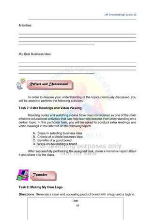 LM-Dressmaking/ Grade 10
____________________________________________________________________________
39
Activities:
__________________________________________________________________________________________
__________________________________________________________________________________________
__________________________________________________________________________________________
__________________________________________________________
My Best Business Idea:
__________________________________________________________________________________________
__________________________________________________________________________________________
__________________________________________________________________________________________
__________________________________________________________
In order to deepen your understanding of the topics previously discussed, you
will be asked to perform the following activities:
Task 7: Extra Readings and Video Viewing
Reading books and watching videos have been considered as one of the most
effective educational activities that can help learners deepen their understanding on a
certain topic. In this particular task, you will be asked to conduct extra readings and
video viewings in the Internet on the following topics:
A. Steps in selecting business idea
B. Criteria of a viable business idea
C. Benefits of a good brand
D. Ways on developing a brand
After successfully performing the assigned task, make a narrative report about
it and share it to the class.
Task 9: Making My Own Logo
Directions: Generate a clear and appealing product brand with a logo and a tagline.
Logo
Transfer
Reflect and Understand
 