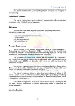 LM-Dressmaking/ Grade 10
____________________________________________________________________________
4
The learner demonstrates understanding of core concepts and principles in
dressmaking.
Performance Standard
The learner independently performs the core competencies in Dressmaking as
prescribed in the TESDA Training Regulation.
Objectives
Learners are expected to become proficient in performing skills on the
following competencies:
1. develop personal entrepreneurial skills;
2. produce skirt;
3. produce blouse; and
4. produce trousers.
Program Requirements
Grade 10 students who will take Dressmaking course as their specialization in
Technology and Livelihood Education (TLE) – Home Economics should have
successfully taken the exploratory course in dressmaking in grades 7/8 and have
successfully completed the competencies indicated in Grade 9.
The student of this course must possess the characteristics of a person who
are inclined in dressmaking, the common competencies, good visual impact; and or
with perfect vision (20/20), and desirable work habits and attitudes towards the
completion of output.
Learners are expected to develop their knowledge and skills in Dressmaking.
They should demonstrate skills Learners are required to demonstrate desirable work
habits and attitudes towards the completion of outputs.
The learner’s materials should be taken for one school year for a total of 160
hours. Lessons should be taken one at a time, following the correct sequence being
presented and should accomplish the assessment or enhancement activities before
proceeding to the next lesson.
Along the learning process, learners of this course are required to complete the
25- hour - industry involvement to different dressmaking shops to experience the
actual workplace.
Learning Episodes
 