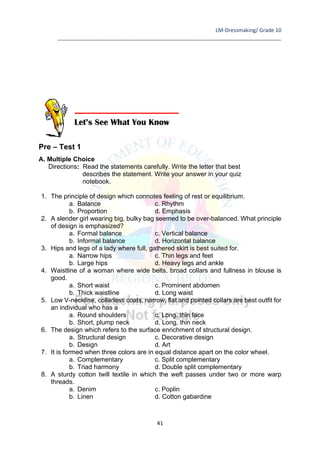 LM-Dressmaking/ Grade 10
____________________________________________________________________________
41
Pre – Test 1
A. Multiple Choice
Directions: Read the statements carefully. Write the letter that best
describes the statement. Write your answer in your quiz
notebook.
1. The principle of design which connotes feeling of rest or equilibrium.
a. Balance c. Rhythm
b. Proportion d. Emphasis
2. A slender girl wearing big, bulky bag seemed to be over-balanced. What principle
of design is emphasized?
a. Formal balance c. Vertical balance
b. Informal balance d. Horizontal balance
3. Hips and legs of a lady where full, gathered skirt is best suited for.
a. Narrow hips c. Thin legs and feet
b. Large hips d. Heavy legs and ankle
4. Waistline of a woman where wide belts, broad collars and fullness in blouse is
good.
a. Short waist c. Prominent abdomen
b. Thick waistline d. Long waist
5. Low V-neckline, collarless coats, narrow, flat and pointed collars are best outfit for
an individual who has a
a. Round shoulders c. Long, thin face
b. Short, plump neck d. Long, thin neck
6. The design which refers to the surface enrichment of structural design.
a. Structural design c. Decorative design
b. Design d. Art
7. It is formed when three colors are in equal distance apart on the color wheel.
a. Complementary c. Split complementary
b. Triad harmony d. Double split complementary
8. A sturdy cotton twill textile in which the weft passes under two or more warp
threads.
a. Denim c. Poplin
b. Linen d. Cotton gabardine
Let’s See What You Know
 