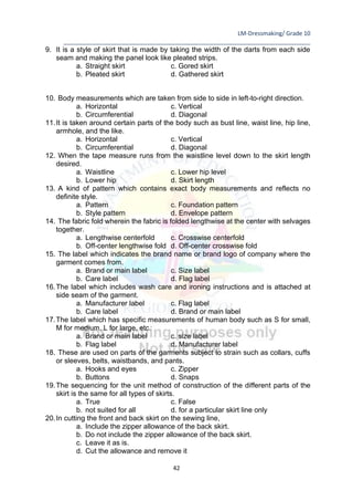 LM-Dressmaking/ Grade 10
____________________________________________________________________________
42
9. It is a style of skirt that is made by taking the width of the darts from each side
seam and making the panel look like pleated strips.
a. Straight skirt c. Gored skirt
b. Pleated skirt d. Gathered skirt
10. Body measurements which are taken from side to side in left-to-right direction.
a. Horizontal c. Vertical
b. Circumferential d. Diagonal
11.It is taken around certain parts of the body such as bust line, waist line, hip line,
armhole, and the like.
a. Horizontal c. Vertical
b. Circumferential d. Diagonal
12. When the tape measure runs from the waistline level down to the skirt length
desired.
a. Waistline c. Lower hip level
b. Lower hip d. Skirt length
13. A kind of pattern which contains exact body measurements and reflects no
definite style.
a. Pattern c. Foundation pattern
b. Style pattern d. Envelope pattern
14. The fabric fold wherein the fabric is folded lengthwise at the center with selvages
together.
a. Lengthwise centerfold c. Crosswise centerfold
b. Off-center lengthwise fold d. Off-center crosswise fold
15. The label which indicates the brand name or brand logo of company where the
garment comes from.
a. Brand or main label c. Size label
b. Care label d. Flag label
16.The label which includes wash care and ironing instructions and is attached at
side seam of the garment.
a. Manufacturer label c. Flag label
b. Care label d. Brand or main label
17.The label which has specific measurements of human body such as S for small,
M for medium, L for large, etc.
a. Brand or main label c. size label
b. Flag label d. Manufacturer label
18. These are used on parts of the garments subject to strain such as collars, cuffs
or sleeves, belts, waistbands, and pants.
a. Hooks and eyes c. Zipper
b. Buttons d. Snaps
19.The sequencing for the unit method of construction of the different parts of the
skirt is the same for all types of skirts.
a. True c. False
b. not suited for all d. for a particular skirt line only
20.In cutting the front and back skirt on the sewing line,
a. Include the zipper allowance of the back skirt.
b. Do not include the zipper allowance of the back skirt.
c. Leave it as is.
d. Cut the allowance and remove it
 